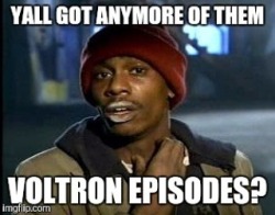 Me after binging Voltron this past weekend. I need MORE!!!! 