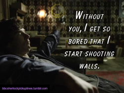 “Without you, I get so bored that I start shooting walls.”