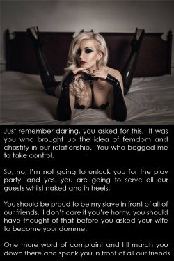 clickthelock:  Just remember darling, you asked for this.  It was you who brought up the idea of femdom and chastity in our relationship.  You who begged me to take control.