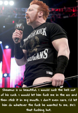 wwewrestlingsexconfessions:  Sheamus is so beautiful. I would suck the hell out of his cock. I would let him fuck me in the ass and then stick it in my mouth. I don’t even care. I’d let him do whatever the fuck he wanted to me. He’s that fucking