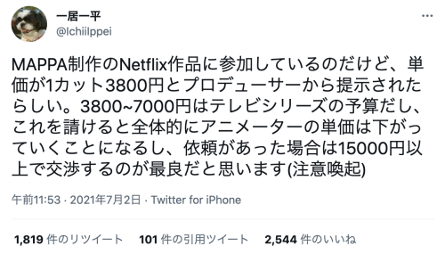 moja-co:  MAPPA制作のNetflix作品に参加しているのだけど、単価が1カット3800円とプロデューサーから提示されたらしい。3800~7000円はテレビシリーズの予算だし、これを請けると全体的にアニメーターの単価は下がっていくことになるし、依頼があった場合は15000円以上で交渉するのが最良だと思います(注意喚起)