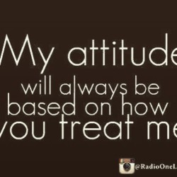 My attitude will always be based on how you treat me