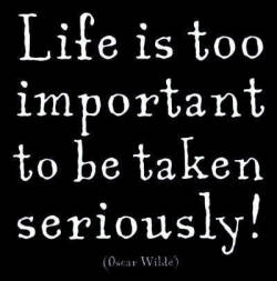  Life is too important to be taken seriously!  