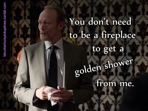 “You don’t need to be a fireplace to get a golden shower from me.”