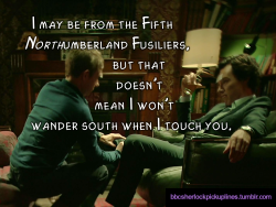 â€œI may be from the Fifth Northumberland Fusiliers, but that doesnâ€™t mean I wonâ€™t wander south when I touch you.â€