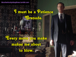 “I must be a Patience Grenade. Every move you make makes me