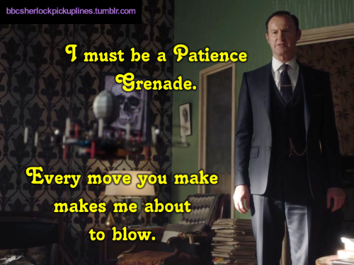 “I must be a Patience Grenade. Every move you make makes me about to blow.”