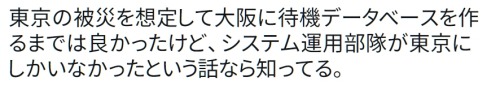 y-kasa:  (Yosuke Katsuki: 「東京の被災を想定して大阪に待機データベースを作るまでは良かったけど、システム運用部隊が東京にしかいなかったという話なら知ってる。」