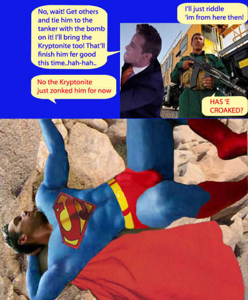 â€œNo, wait ! Get others and tie him to the tanker with the bomb on it ! Iâ€™ll bring the kryptonite too ! Thatâ€™ll finish him fer good this time … Hah hah !â€Â â€œIâ€™ll just riddle ! Iâ€™m from here then ! Hasâ€™e Â croaked ?Â â€œâ€œNo ! The