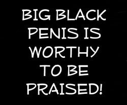 I tell ya it&rsquo;s WORTHY! BIG BLACK PENIS is WORTHY to be praised! It&rsquo;s the alpha and omega, the first and the last. All blessings flow from BIG BLACK PENIS!