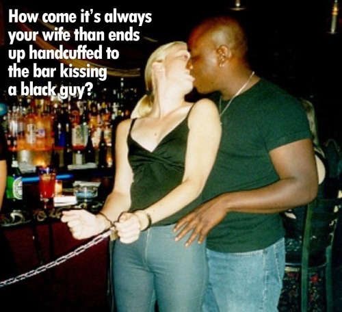 How come it’s always your wife that ends up handcuffed to the bar kissing a black guy?