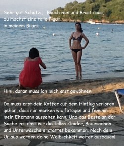  Sehr gut Schatzi, Bauch rein und Brust raus! Du machst eine tolle Figur in meinem Bikini! Hihi, daran muss ich mich erst gewöhnen. Da muss erst dein Koffer auf dem Hinflug verloren gehen, dass mir merken wie fotogen und feminin mein Ehemann aussehen