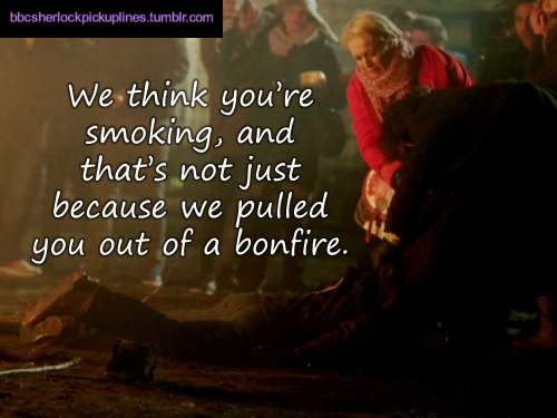 “We think you’re smoking, and that’s not just because we pulled you out of a bonfire.”