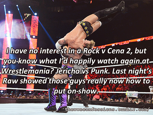 thewweconfessions:  “I have no interest in a Rock v Cena 2, but you know what I’d happily watch again at Wrestlemania? Jericho vs Punk. Last night’s Raw showed those guys really now how to put on show.” 