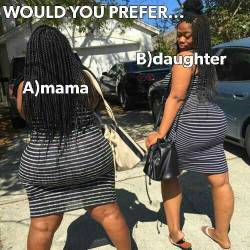 thickblackmilf:  I always pick mama. I pick phat over young everytime.