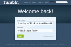  We’re all keeping our Tumblelogs as a journal, so that, after eons of years, we can look back, log in with our email and our treasured password, read and laugh at the right moments, at the right posts, to our silly old self. We’ll all be successful