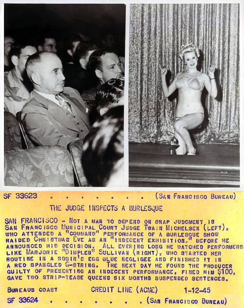 A press photo from January of ‘45 captures San Francisco Judge Twain Michelsen taking in a local Burlesque show.. He found the performance by Marjorie “Dimples” Sullivan (and another dancer) to be “indecent”.. Fined the producer