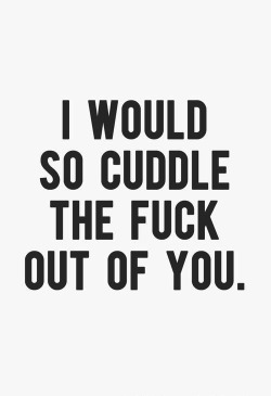 Truth…..I would cuddle the fuck out of you, all day long…..