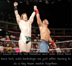 wwewrestlingsexconfessions:  I would love to see Sheamus and John Cena have have hot, wild backstage sex just after having to do a tag team match together.  Would love to get in between those two hunks!! Yum! =)