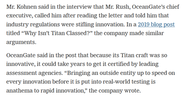 Mr. Kohnen said in the interview that Mr. Rush, OceanGate’s chief executive, called him after reading the letter and told him that industry regulations were stifling innovation. In a 2019 blog post titled “Why Isn’t Titan Classed?” the company made similar arguments.

OceanGate said in the post that because its Titan craft was so innovative, it could take years to get it certified by leading assessment agencies. “Bringing an outside entity up to speed on every innovation before it is put into real-world testing is anathema to rapid innovation,” the company wrote.