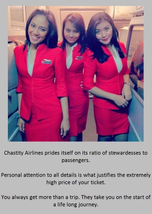 Chastity Airlines prides itself on its ratio of stewardesses to passengers.Personal attention to all details is what justifies the extremely high price of your ticket.You always get more than a trip. They take you on the start of a life long journey.
