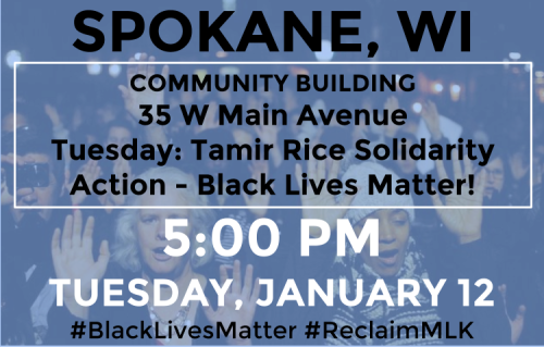 SPOKANE, WI
TUE JAN 12 - 5:00 PM
COMMUNITY BUILDING
35 W Main Avenue
Tuesday: Tamir Rice Solidarity Action - Black Lives Matter
12-year-old Tamir Rice was killed by Clevand police officers who were not indicted. Together, we’ll go out to hold signs...