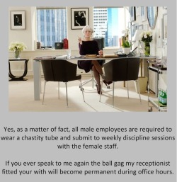 tangodeltawilli:  Yes, as a matter of fact, all male employees are required to wear a chastity tube and submit to weekly discipline sessions with the female staff.If you ever speak to me again the ball gag my receptionist fitted your with will become