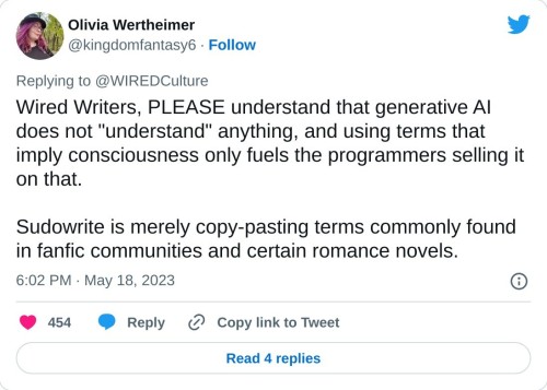 Wired Writers, PLEASE understand that generative AI does not "understand" anything, and using terms that imply consciousness only fuels the programmers selling it on that.
Sudowrite is merely copy-pasting terms commonly found in fanfic communities and certain romance novels.
— Olivia Wertheimer (@kingdomfantasy6) May 18, 2023