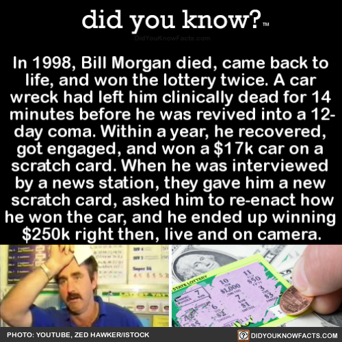 did-you-know:  In 1998, Bill Morgan died, came back to life, and won the lottery twice. A car wreck had left him clinically dead for 14 minutes before he was revived into a 12- day coma. Within a year, he recovered, got engaged, and won a มk car on