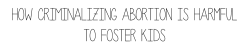 fawnthefeminist:  Prolifers need to understand that criminalizing abortion has a detrimental effect on foster kids.  In the event of an unplanned pregnancy, you usually have three options: parent, adopt, or abort. If you take away the option to abort,