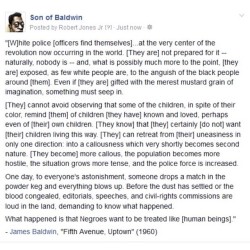 sonofbaldwin:  #JamesBaldwin said:  [W]hite police [officers find themselves] at the very center of the revolution now occurring in the world. [They are] not prepared for it – naturally, nobody is – and, what is possibly much more to the point, [they