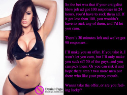 So the bet was that if your craigslist blow job ad got 100 responses in 24 hours, you’d have to suck them all. If it got less than 100, you wouldn’t have to suck any of them, and I’d let you cum.There’s 30 minutes left and we’ve got 98 responses.I’ll