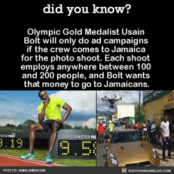 did-you-kno:  Olympic Gold Medalist Usain  Bolt will only do ad campaigns  if the crew comes to Jamaica  for the photo shoot. Each shoot  employs anywhere between 100  and 200 people, and Bolt wants  that money to go to Jamaicans.  Source 