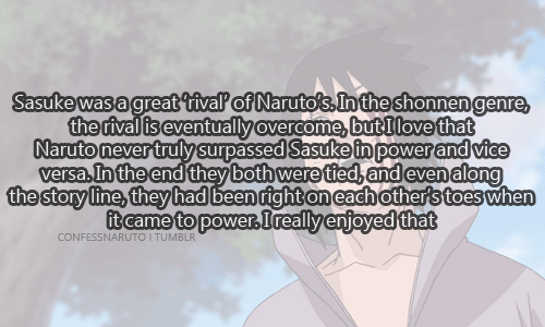 confessanime:   Sasuke was a great ‘rival’ of Naruto’s. In the shonnen genre the rival is eventually overcome but I love that Naruto never truly surpassed Sasuke in power and vice versa. In the end they both were tied, and even along the story line-