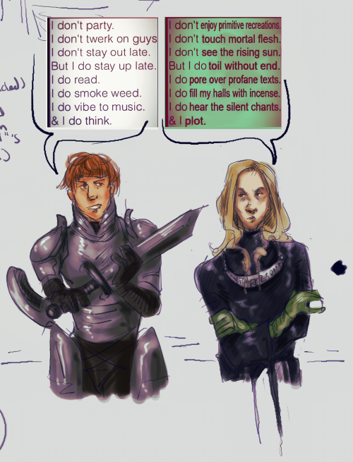 A drawing of D'arce Cataliss and Enki Ankarian from Fear and Hunger. Long description incoming.
They are both facing the viewer but looking away, a sword in D'arce's hand. Above them are 2 screenshots with speech bubbles leading to each character. Above D'arce reads:
"I don't party. I don't twerk on guys. I don't stay out late. But I do stay up late. I do read. I do smoke weed. I do vibe to music. & I do think."
Above Enki is an edited version of the same screenshot:
"I don't enjoy primitive recreations. I don't touch mortal flesh. I don't see the rising sun. But I do toil without end. I do pore over profane texts. I do fill my halls with incense. I do hear the silent chants. & I plot."
Drawn by @Wyverncult.
End description.