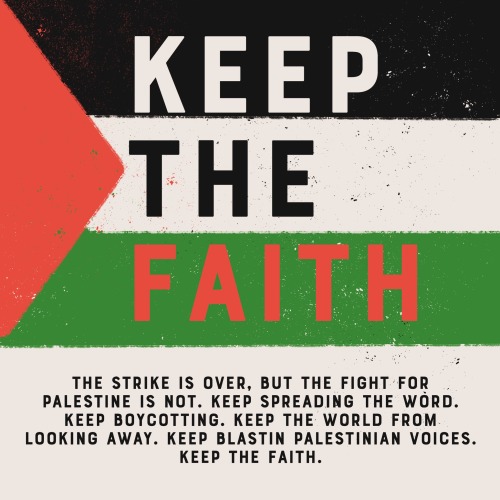 the words Keep the Faith posed over a Palestine flag. text under, stylized in all caps: the strike is over, but the right for Palestine is not. keep spreading the word. keep boycotting. keep the world from looking away. keep blasting Palestinian voices. keep the faith.