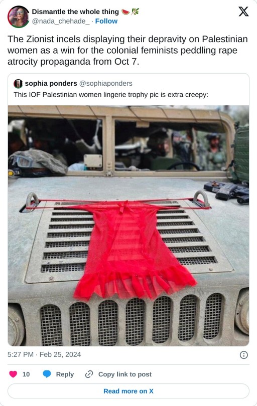 The Zionist incels displaying their depravity on Palestinian women as a win for the colonial feminists peddling rape atrocity propaganda from Oct 7. https://t.co/vYN6XTwWuq

— Dismantle the whole thing 🍉🫒 (@nada_chehade_) February 25, 2024