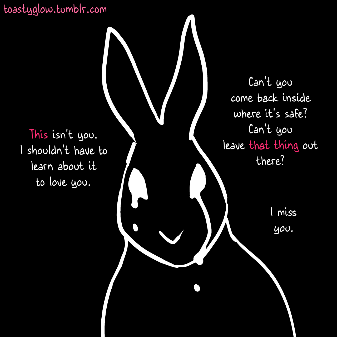 Close on the larger rabbit, who is weeping.  "This isn't you," it says.  The text of "this" is pink.  "I shouldn't have to learn about it to love you.  Can't you come back inside where it's safe?  Can't you leave that thing out there?  I miss you."