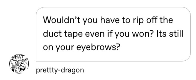 frogitivity:frogitivity:When me and my brother were kids we didn’t know how to play yugioh so we just made up our own rules which included the rule where we both had to stick a strip of duct tape to each eyebrow and whenever you lost you had to rip