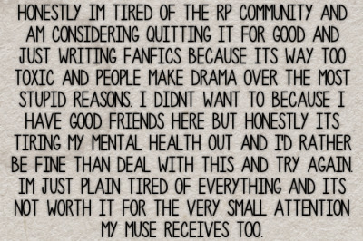 Honestly im tired of the rp community and am considering quitting it for good and just writing fanfics because its way too toxic and people make drama over the most stupid reasons. I didnt want to because i have good friends here but honestly its tiring my mental health out and id rather be fine than deal with this and try again. Im just plain tired of everything and its not worth it for the very small attention my muse receives too. #gen#confessions#drama#hate#mental health#health#friends #tbh if it is becoming too taxing on your mental health  #you should probably step away  #your health comes first and it just isnt worth it #depression#community#general