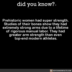 did-you-kno:  Prehistoric women had super strength.  Studies of their bones show they had  extremely strong arms due to a lifetime  of rigorous manual labor. They had  greater arm strength than even  top-end modern athletes.  Source Source 2 Source 3