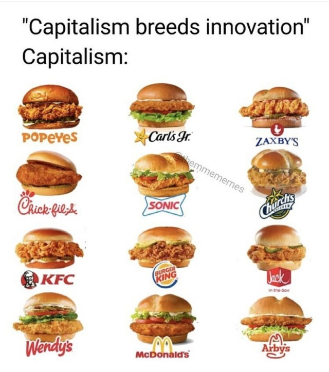 phoenixian-cluster-amaryllis:atheistforhumanity:armedjoy:left-reminders:“Capitalism breeds mass production, innovation is rare and immediately copied/exploited.”There I fixed the quote. My fat ass knows the proliferation of the chicken sandwich all