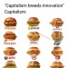 phoenixian-cluster-amaryllis:atheistforhumanity:armedjoy:left-reminders:“Capitalism breeds mass production, innovation is rare and immediately copied/exploited.”There I fixed the quote. My fat ass knows the proliferation of the chicken sandwich all