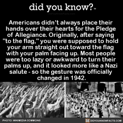 did-you-kno:  Americans didn’t always place their  hands over their hearts for the Pledge  of Allegiance. Originally, after saying  “to the flag,” you were supposed to hold  your arm straight out toward the flag  with your palm facing up. Most people