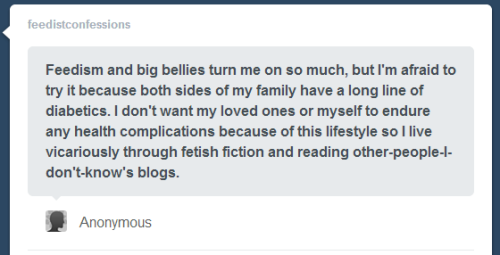 feedistconfessions:  Anonymous asked:Feedism and big bellies turn me on so much, but I’m afraid to try it because both sides of my family have a long line of diabetics. I don’t want my loved ones or myself to endure any health complications because