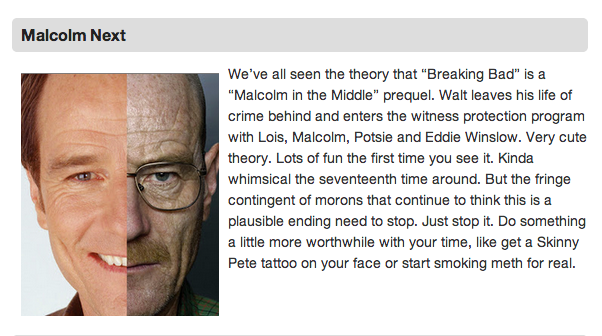 7 Unlikely ‘Breaking Bad’ Endings
With the final ‘Breaking Bad’ episodes around the corner, here are some unlikely endings for everybody’s favorite show about meth.