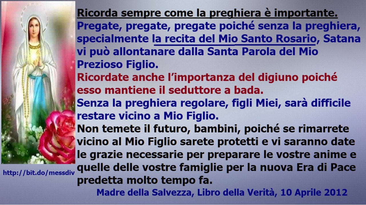 Pregate, pregate, pregate poiché senza la preghiera, specialmente la recita del Mio Santo Rosario, Satana vi può allontanare dalla Santa Parola del Mio Prezioso Figlio. August 20, 2020 at 04:00AM
Ricorda sempre come la preghiera è...