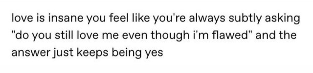 Love is insane you feel like you're always subtly asking "do you still love me even though i'm flawed" and the answer just keeps being yes