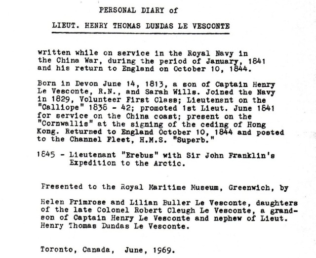 PERSONAL DIARY of LIEUT. HENRY THOMAS DUNDAS LE VESCONTE written while on service in the Royal Navy in the China War, during the period of January, 1841 and his return to England on October 10, 1844. Born in Devon June 14, 1813, a son of Captain Henry Le Vesconte, R.N., and Sarah Wills. Joined the Navy in 1829, Volunteer First Class; Lieutenant on the "Calliope" 1838 - 42; promoted 1st Lieut. June 1641 for service on the China coast; present on the "Cornwallis" at the signing of the ceding of Hong Kong. Returned to England October 10, 1844 and posted to the Channel Fleet, H.M.S. "Superb." 1645 - Lieutenant "Erebus" with Sir John Franklin's Expedition to the Arctic. Presented to the Royal Maritime Museum, Greenwich, by Helen Primrose and Lilian Buller Le Vesconte, daughters of the late Colonel Robert Cleugh Le Vesconte, a grand-son of Captain Henry Le Vesconte and nephew of Lieut. Henry Thomas Dundas Le Vesconte. Toronto, Canada, June, 1969. 