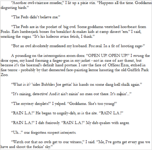 “Another owl-staircase murder,” I lit up a pixie stix. “Happens all the time. Goddamn disgusting birds.”
“The Feds didn't believe me.”
“The Feds are in the pocket of big owl. Some goddamn wretched hootbeast from Forks. Eats lumberjack bones for breakfast & makes kids at camp dissect 'em.” I said, smoking the sugar. “It's his hideous avian fetish, I think.”
“But an owl absolutely murdered my husband. For real. In a fit of hooting rage-”
A pounding on the interrogation room door. “OPEN UP! OPEN UP!” I swung the door open, my hand forming a finger-gun in my jacket - not in case of any threat, but because it's the bisexual's default hand posture. I saw the face of Officer Ezra, etched in fine terror - probably by that demented face-painting lemur haunting the old Griffith Park Zoo.
“What is it? 'sides Bubbles Joe gettin' his hands on some dang hell chalk again.”
“It's raining, detective! And it ain't rainin' no men out there. It's rainin'...”
“The mystery droplets!” I yelped. “Goddamn. She's too young!”
“RAIN L.A.!” He began to angrily-dab, as is the rite. “RAIN! L.A.!”
“RAIN L.A.!” I dab furiously. “RAIN L.A.!” My dab quakes with anger.
“Uh...” our forgotten suspect interjects.
“Watch out that no owls get to our witness,” I said. “Me, I've gotta get every gun we have and shoot the fuckin' sky.”